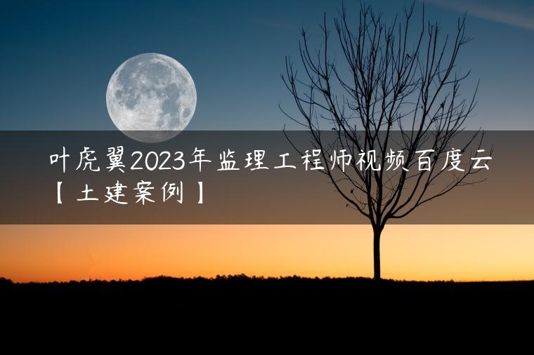 叶虎翼2023年监理工程师视频百度云【土建案例】