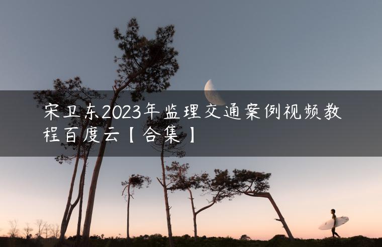宋卫东2023年监理交通案例视频教程百度云【合集】